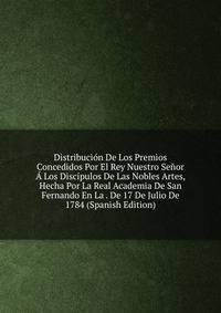Distribucion De Los Premios Concedidos Por El Rey Nuestro Senor A Los Discipulos De Las Nobles Artes, Hecha Por La Real Academia De San Fernando En La . De 17 De Julio De 1784 (Spanish Edition)