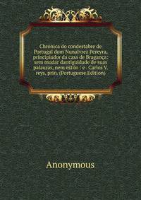 Chronica do condestabre de Portugal dom Nunalvrez Pereyra, principiador da casa de Braganca: sem mudar dantiguidade de suas palauras, nem estilo : e . Carlos V. reys, prin. (Portuguese Edition)