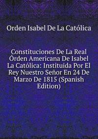 Constituciones De La Real Orden Americana De Isabel La Catolica: Instituida Por El Rey Nuestro Senor En 24 De Marzo De 1815 (Spanish Edition)