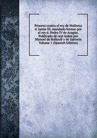Proceso contra el rey de Mallorca d. Jaime III, mandado formar por el rey d. Pedro IV de Aragon. Publicado de real orden por Manuel de Bofarull y de Sartorio Volume 1 (Spanish Edition)