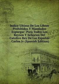 Indice Ultimo De Los Libros Prohibidos Y Mandados Expurgar: Para Todos Los Reynos Y Senorios Del Catolico Rey De Las Espanas . Carlos Iv (Spanish Edition)