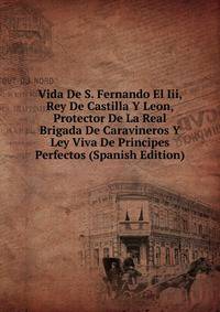 Vida De S. Fernando El Iii, Rey De Castilla Y Leon, Protector De La Real Brigada De Caravineros Y Ley Viva De Principes Perfectos (Spanish Edition)