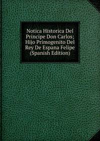 Notica Historica Del Principe Don Carlos; Hijo Primogenito Del Rey De Espana Felipe (Spanish Edition)
