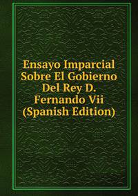 Ensayo Imparcial Sobre El Gobierno Del Rey D. Fernando Vii (Spanish Edition)