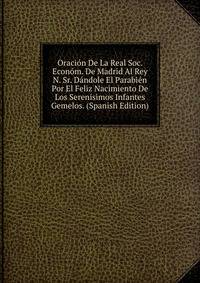 Oracion De La Real Soc. Econom. De Madrid Al Rey N. Sr. Dandole El Parabien Por El Feliz Nacimiento De Los Serenisimos Infantes Gemelos. (Spanish Edition)