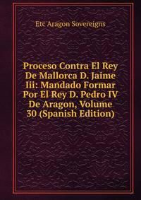 Proceso Contra El Rey De Mallorca D. Jaime Iii: Mandado Formar Por El Rey D. Pedro IV De Aragon, Volume 30 (Spanish Edition)