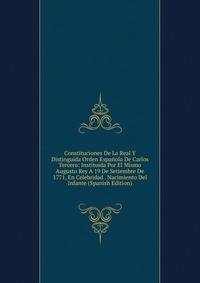 Constituciones De La Real Y Distinguida Orden Espanola De Carlos Tercero: Instituida Por El Mismo Augusto Rey A 19 De Setiembre De 1771, En Celebridad . Nacimiento Del Infante (Spanish Edition)