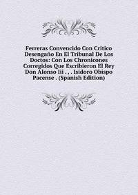 Ferreras Convencido Con Critico Desengano En El Tribunal De Los Doctos: Con Los Chronicones Corregidos Que Escribieron El Rey Don Alonso Iii . , . Isidoro Obispo Pacense . (Spanish Edition)