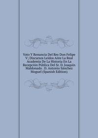 Voto Y Renuncia Del Rey Don Felipe V; Discursos Leidos Ante La Real Academia De La Historia En La Recepcion Publica Del Sr. D. Joaquin Maldonado . D. Antonio Sanchez Moguel (Spanish Edition)