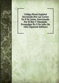 Codigo Penal Espanol Decretado Por Las Cortes En 8 De Junio, Sancionado Por El Rey Y Mandado Promulgar En 9 De Julio De 1822 (Spanish Edition)