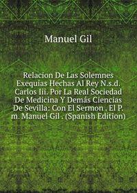 Relacion De Las Solemnes Exequias Hechas Al Rey N.s.d. Carlos Iii. Por La Real Sociedad De Medicina Y Demas Ciencias De Sevilla: Con El Sermon . El P.m. Manuel Gil . (Spanish Edition)