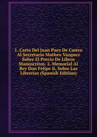 1. Carta Del Juan Paez De Castro Al Secretario Matheo Vazquez Sobre El Precio De Libros Manuscritos. 2. Memorial Al Rey Don Felipe Ii, Sobre Las Librerias (Spanish Edition)