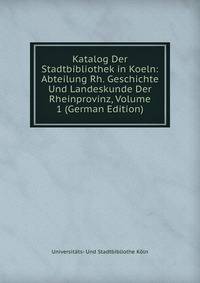 Katalog Der Stadtbibliothek in Koeln: Abteilung Rh. Geschichte Und Landeskunde Der Rheinprovinz, Volume 1 (German Edition)