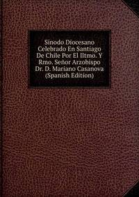 Sinodo Diocesano Celebrado En Santiago De Chile Por El Iltmo. Y Rmo. Senor Arzobispo Dr. D. Mariano Casanova (Spanish Edition)