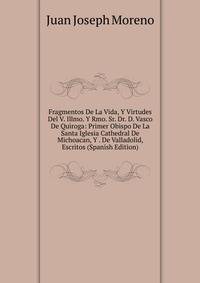 Fragmentos De La Vida, Y Virtudes Del V. Illmo. Y Rmo. Sr. Dr. D. Vasco De Quiroga: Primer Obispo De La Santa Iglesia Cathedral De Michoacan, Y . De Valladolid, Escritos (Spanish Edition)