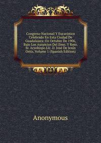 Congreso Nacional Y Eucaristico Celebrado En Esta Ciudad De Guadalajara: En Octubre De 1906, Bajo Los Auspicios Del Ilmo. Y Rmo. Sr. Arzobispo Lic. D. Jose De Jesus Ortiz, Volume 1 (Spanish Edition)
