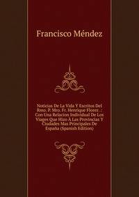 Noticias De La Vida Y Escritos Del Rmo. P. Mro. Fr. Henrique Florez .: Con Una Relacion Individual De Los Viages Que Hizo A Las Provincias Y Ciudades Mas Principales De Espana (Spanish Edition)