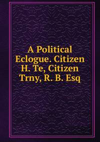 A Political Eclogue. Citizen H. Te, Citizen Trny, R. B. Esq