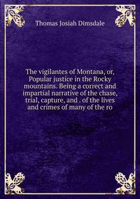 The vigilantes of Montana, or, Popular justice in the Rocky mountains. Being a correct and impartial narrative of the chase, trial, capture, and . of the lives and crimes of many of the ro