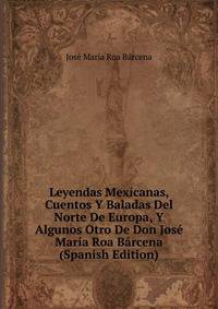 Leyendas Mexicanas, Cuentos Y Baladas Del Norte De Europa, Y Algunos Otro De Don Jose Maria Roa Barcena (Spanish Edition)