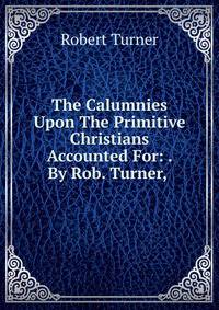 The Calumnies Upon The Primitive Christians Accounted For: . By Rob. Turner, .
