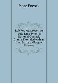 Rob Roy Macgregor, Or 'auld Lang Syne: ' a National Operatic Drama, Extended with an Intr. &amp;c. by a Glasgow Playgoer