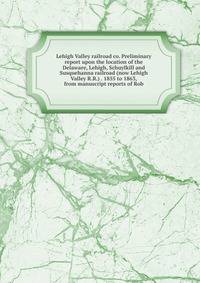 Lehigh Valley railroad co. Preliminary report upon the location of the Delaware, Lehigh, Schuylkill and Susquehanna railroad (now Lehigh Valley R.R.) . 1855 to 1863, from manuscript reports of Rob