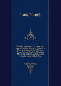 Rob Roy Macgregor; or, Auld lang syne; a musical drama in three acts. First performed at the Theatre-Royal, Covent-Garden, Thursday, March 12, 1818; founded on the popular novel of Rob Roy