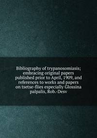 Bibliography of trypanosomiasis; embracing original papers published prior to April, 1909, and references to works and papers on tsetse-flies especially Glossina palpalis, Rob.-Desv