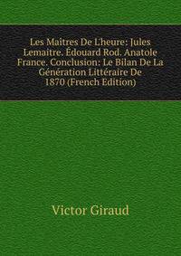 Les Ma?tres De L'heure: Jules Lemaitre. ?douard Rod. Anatole France. Conclusion: Le Bilan De La G?n?ration Litt?raire De 1870 (French Edition)