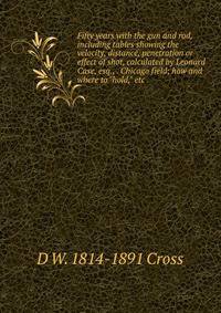Fifty years with the gun and rod, including tables showing the velocity, distance, penetration or effect of shot, calculated by Leonard Case, esq., . Chicago field; how and where to "hold," etc.