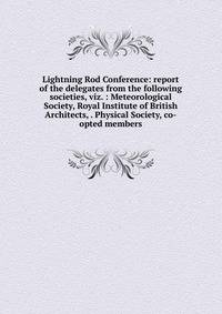 Lightning Rod Conference: report of the delegates from the following societies, viz. : Meteorological Society, Royal Institute of British Architects, . Physical Society, co-opted members