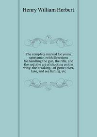 The complete manual for young sportsman: with directions for handling the gun, the rifle, and the rod; the art of shooting on the wing; the breaking, . of game; river, lake, and sea fishing, etc