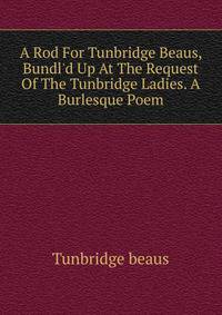 A Rod For Tunbridge Beaus, Bundl'd Up At The Request Of The Tunbridge Ladies. A Burlesque Poem