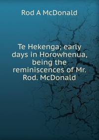 Te Hekenga; early days in Horowhenua, being the reminiscences of Mr. Rod. McDonald