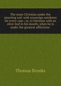 The mute Christian under the smarting rod: with sovereign antidotes for every case : or, A Christian with an olive-leaf in his mouth, when he is under the greatest afflictions .