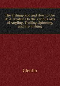 The Fishing-Rod and How to Use It: A Treatise On the Various Arts of Angling, Trolling, Spinning, and Fly-Fishing