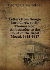 Letters from George Lord Carew to Sir Thomas Roe: Ambassador to the Court of the Great Mogul. 1615-1617