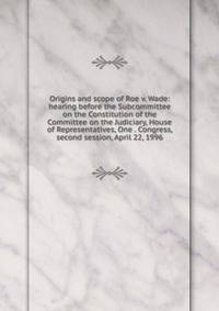 Origins and scope of Roe v. Wade: hearing before the Subcommittee on the Constitution of the Committee on the Judiciary, House of Representatives, One . Congress, second session, April 22, 1996