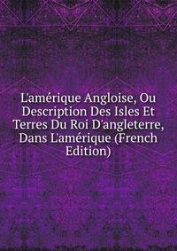 L'am?rique Angloise, Ou Description Des Isles Et Terres Du Roi D'angleterre, Dans L'am?rique (French Edition)