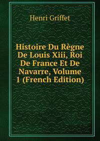 Histoire Du Regne De Louis Xiii, Roi De France Et De Navarre, Volume 1 (French Edition)