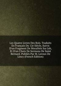 Les Quatre Livres Des Rois. Traduits En Fran?ais Du 12e Si?cle, Suivis D'un Fragment De Moralit?s Sur Job, Et D'un Choix De Sermons De Saint Bernard. Publi?s Par M. Leroux De Lincy (French Edition)