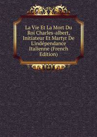 La Vie Et La Mort Du Roi Charles-albert, Initiateur Et Martyr De L'ind?pendance Italienne (French Edition)