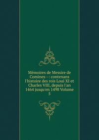 M?moires de Messire de Comines--: contenans l'histoire des rois Loui XI et Charles VIII, depuis l'an 1464 jusqu'en 1498 Volume 5