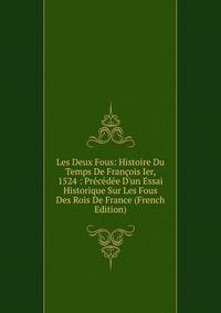 Les Deux Fous: Histoire Du Temps De Fran?ois Ier, 1524 : Pr?c?d?e D'un Essai Historique Sur Les Fous Des Rois De France (French Edition)