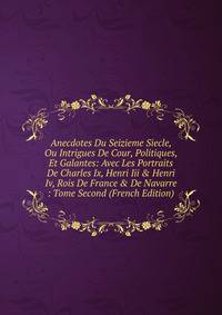 Anecdotes Du Seizieme Siecle, Ou Intrigues De Cour, Politiques, Et Galantes: Avec Les Portraits De Charles Ix, Henri Iii &amp; Henri Iv, Rois De France &amp; De Navarre : Tome Second (French Edition)