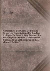 C?r?monies Des Gages De Bataille Selon Les Constitutions Du Bon Roi Philippe De France, Repr?sent?es En Onze Figures: Suivies D'Instructions Sur La . De La Biblioth?que Du Roi, P (French Edition)