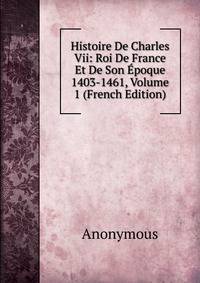 Histoire De Charles Vii: Roi De France Et De Son Epoque 1403-1461, Volume 1 (French Edition)
