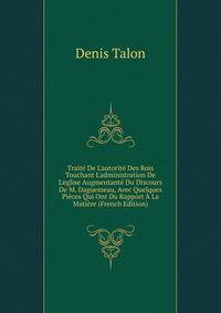 Trait? De L'autorit? Des Rois Touchant L'administration De L'eglise Augmentant? Du Discours De M. Daguesseau, Avec Quelques Pi?ces Qui Ont Du Rapport ? La Mati?re (French Edition)