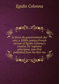Li livres du gouvernement des rois; a XIIIth century French version of Egidio Colonna's treatise De 'regimine principum, now first published from the Kerr ms